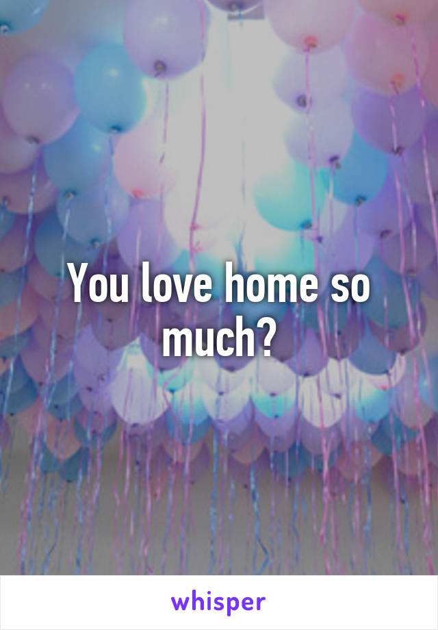 You love home so much?