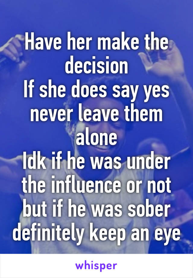 Have her make the decision
If she does say yes never leave them alone
Idk if he was under the influence or not but if he was sober definitely keep an eye