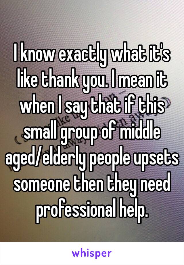 I know exactly what it's like thank you. I mean it when I say that if this small group of middle aged/elderly people upsets someone then they need professional help. 