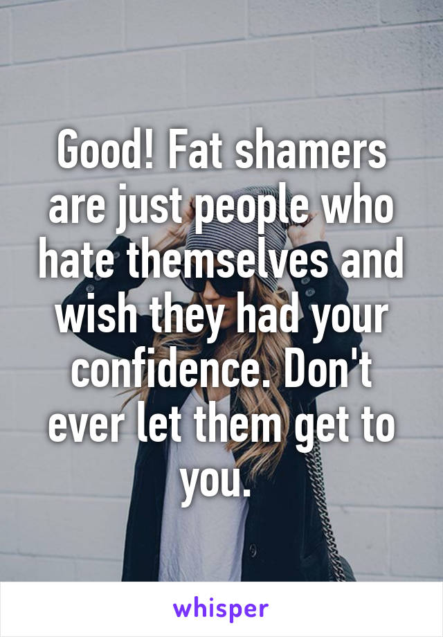 Good! Fat shamers are just people who hate themselves and wish they had your confidence. Don't ever let them get to you. 
