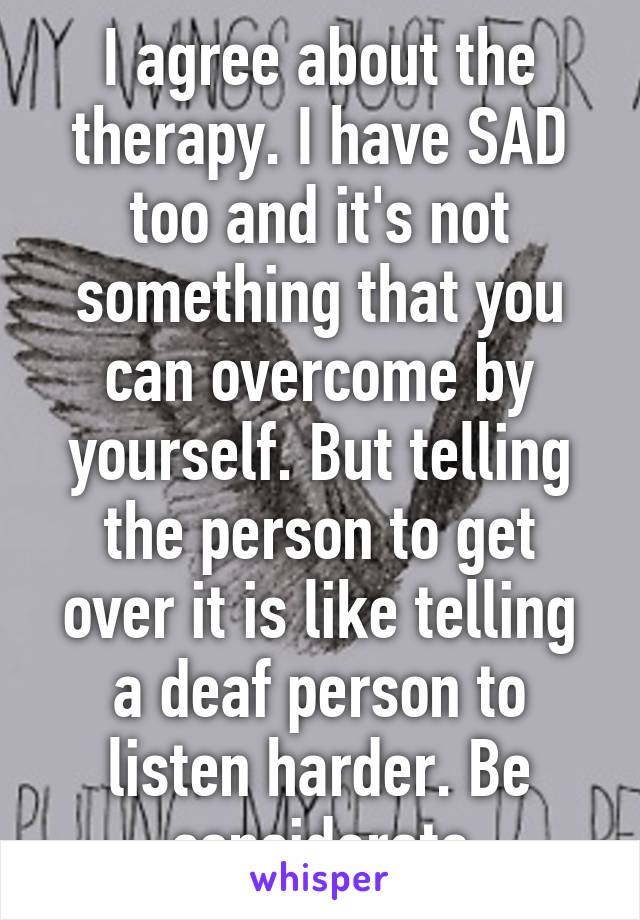 I agree about the therapy. I have SAD too and it's not something that you can overcome by yourself. But telling the person to get over it is like telling a deaf person to listen harder. Be considerate
