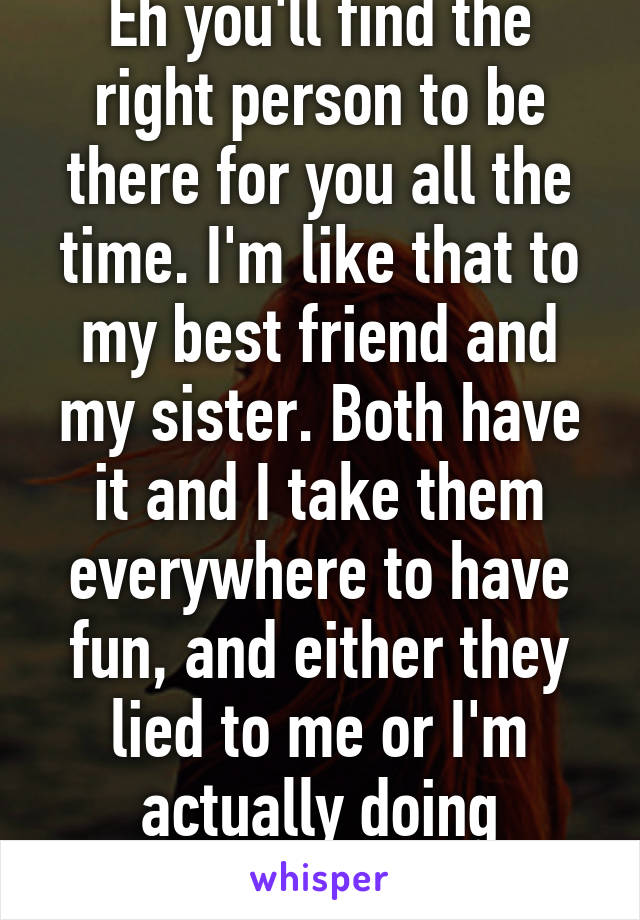Eh you'll find the right person to be there for you all the time. I'm like that to my best friend and my sister. Both have it and I take them everywhere to have fun, and either they lied to me or I'm actually doing something right lol