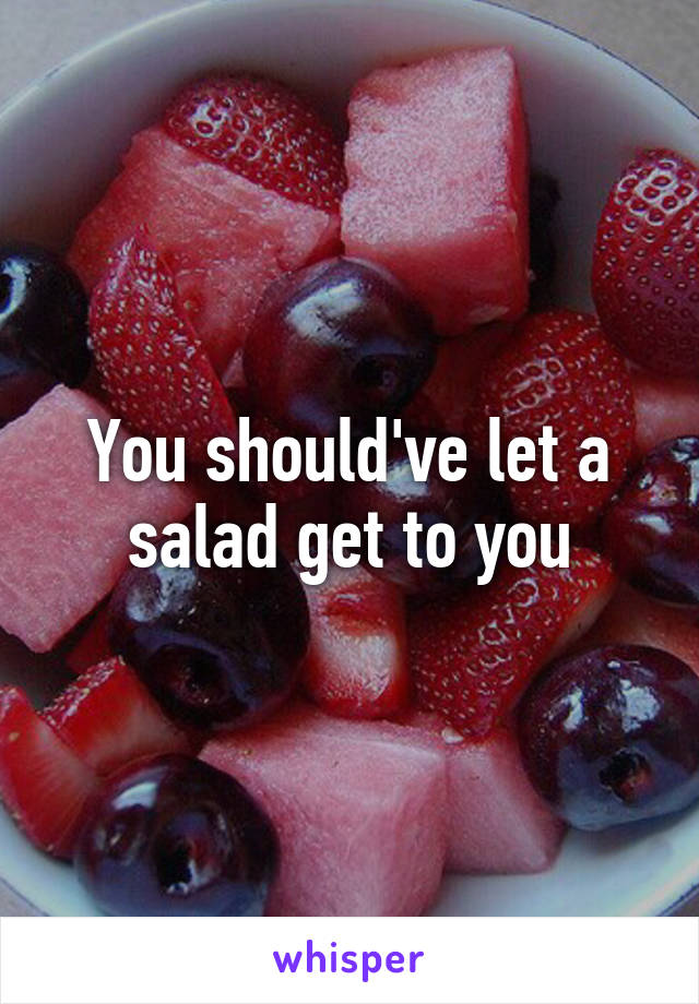 You should've let a salad get to you