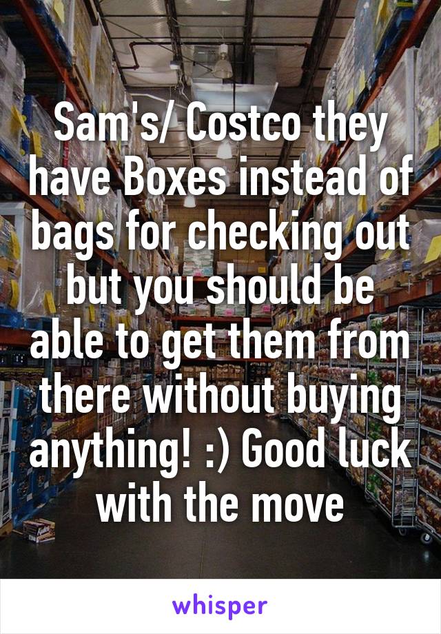 Sam's/ Costco they have Boxes instead of bags for checking out but you should be able to get them from there without buying anything! :) Good luck with the move