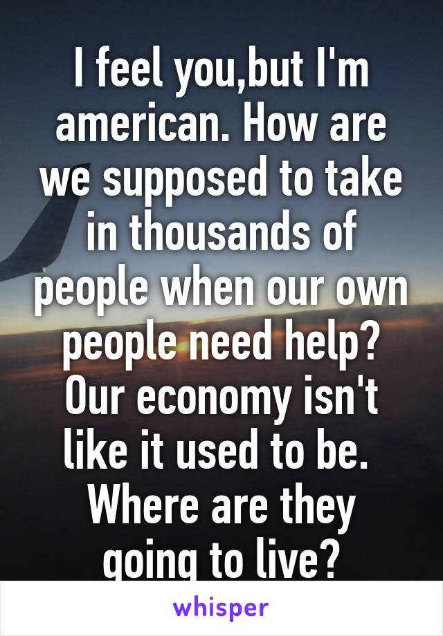 I feel you,but I'm american. How are we supposed to take in thousands of people when our own people need help?
Our economy isn't like it used to be. 
Where are they going to live?