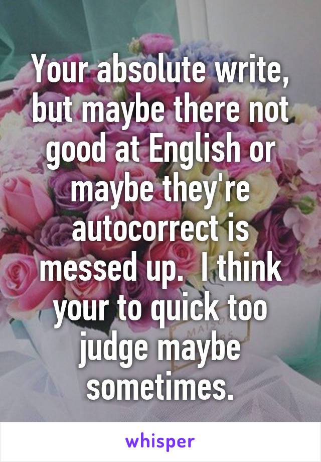 Your absolute write, but maybe there not good at English or maybe they're autocorrect is messed up.  I think your to quick too judge maybe sometimes.