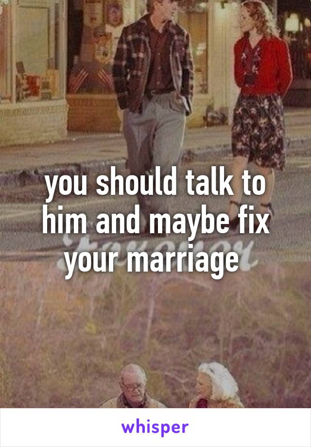 you should talk to him and maybe fix your marriage 