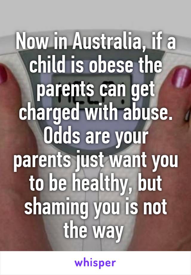 Now in Australia, if a child is obese the parents can get charged with abuse. Odds are your parents just want you to be healthy, but shaming you is not the way 