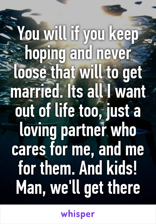 You will if you keep hoping and never loose that will to get married. Its all I want out of life too, just a loving partner who cares for me, and me for them. And kids! Man, we'll get there