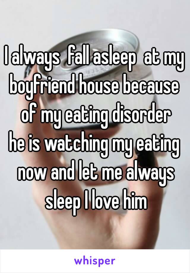 I always  fall asleep  at my boyfriend house because  of my eating disorder
he is watching my eating now and let me always sleep I love him