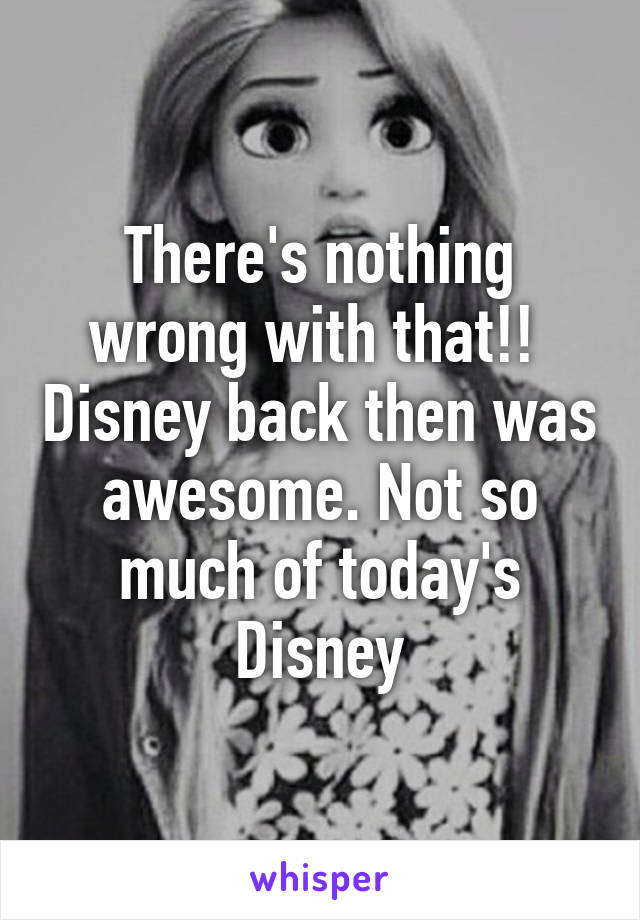 There's nothing wrong with that!!  Disney back then was awesome. Not so much of today's Disney