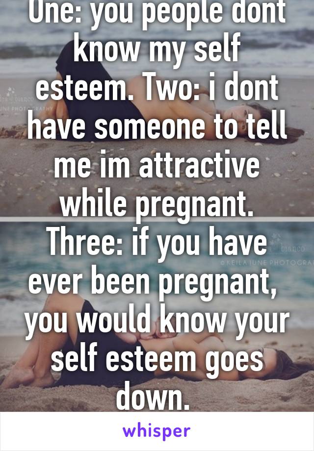 One: you people dont know my self esteem. Two: i dont have someone to tell me im attractive while pregnant. Three: if you have ever been pregnant,  you would know your self esteem goes down. 
BiteMe!