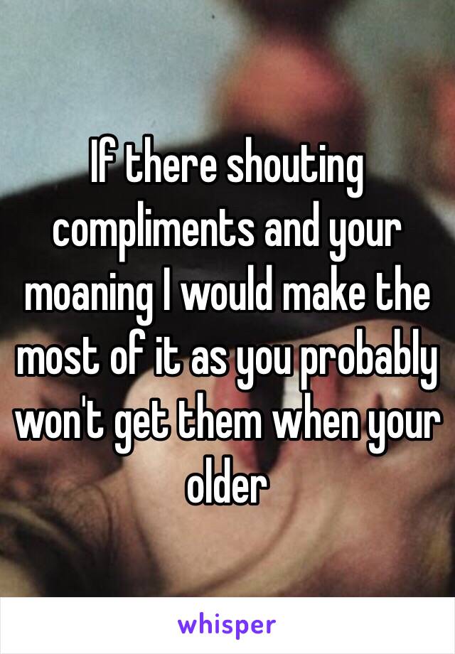 If there shouting compliments and your moaning I would make the most of it as you probably won't get them when your older 