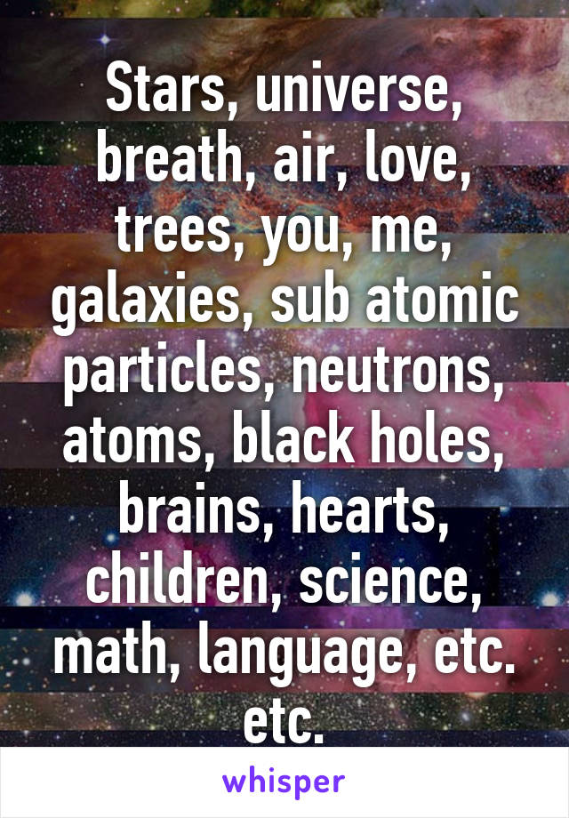 Stars, universe, breath, air, love, trees, you, me, galaxies, sub atomic particles, neutrons, atoms, black holes, brains, hearts, children, science, math, language, etc. etc.