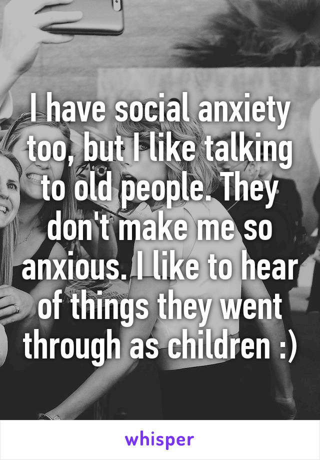 I have social anxiety too, but I like talking to old people. They don't make me so anxious. I like to hear of things they went through as children :)