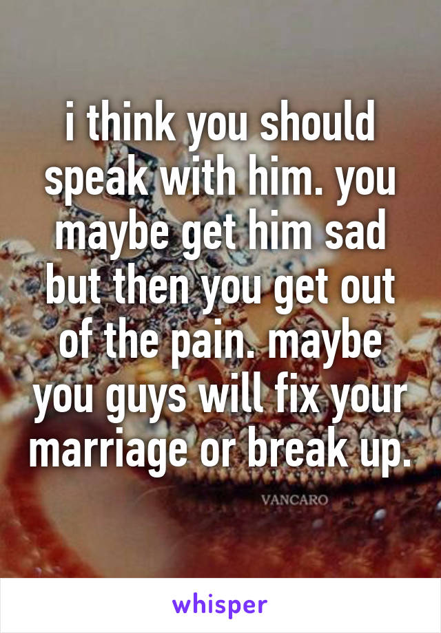 i think you should speak with him. you maybe get him sad but then you get out of the pain. maybe you guys will fix your marriage or break up. 
