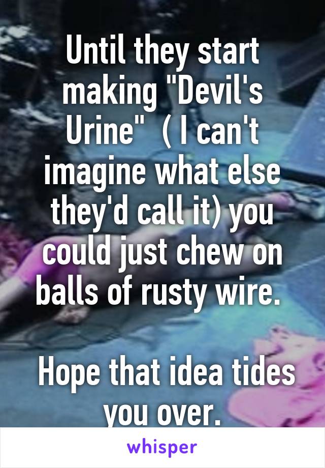 Until they start making "Devil's Urine"  ( I can't imagine what else they'd call it) you could just chew on balls of rusty wire. 

 Hope that idea tides you over.