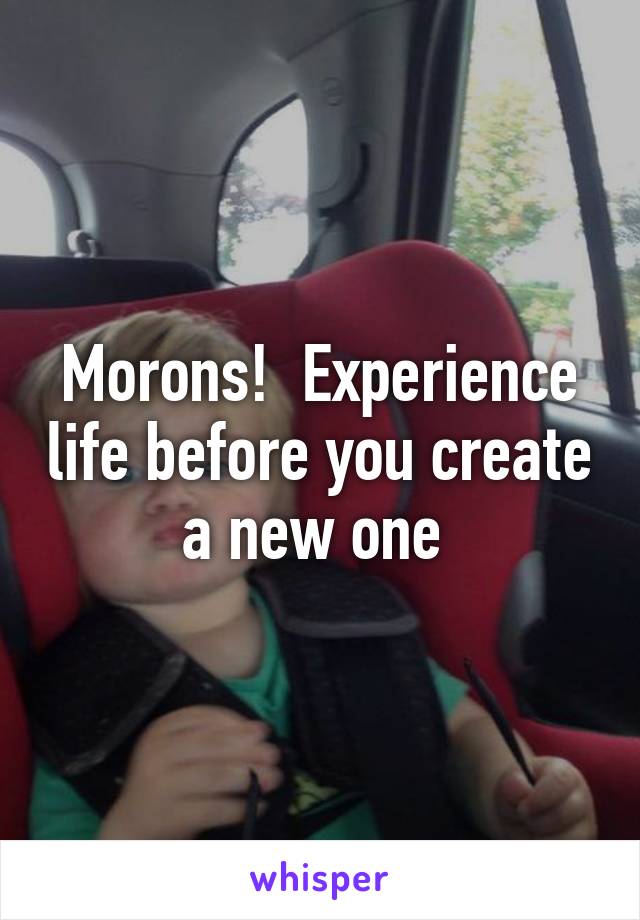 Morons!  Experience life before you create a new one 