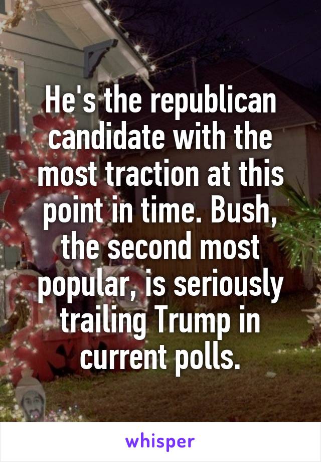 He's the republican candidate with the most traction at this point in time. Bush, the second most popular, is seriously trailing Trump in current polls.