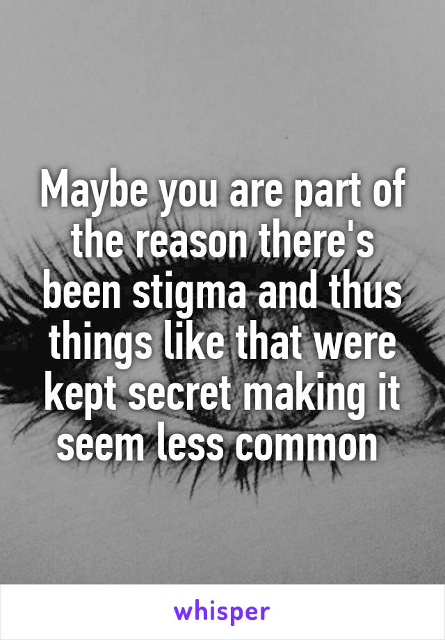 Maybe you are part of the reason there's been stigma and thus things like that were kept secret making it seem less common 