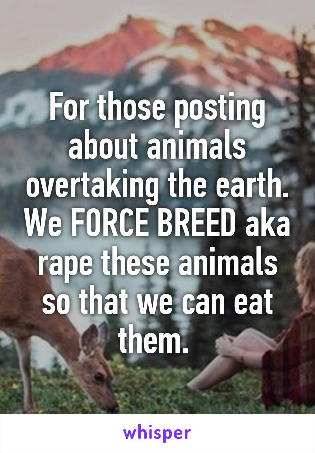For those posting about animals overtaking the earth. We FORCE BREED aka rape these animals so that we can eat them. 