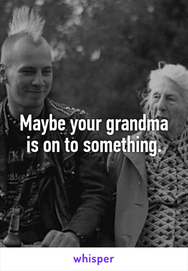Maybe your grandma is on to something.