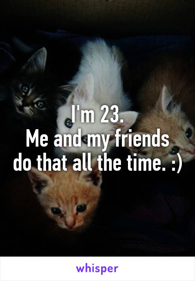 I'm 23.
Me and my friends do that all the time. :)