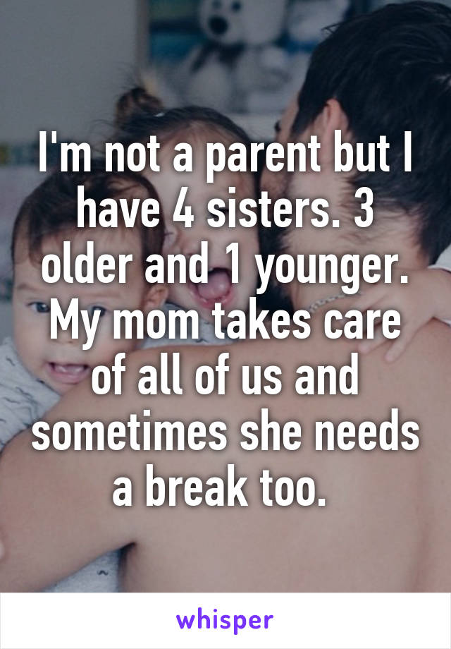 I'm not a parent but I have 4 sisters. 3 older and 1 younger. My mom takes care of all of us and sometimes she needs a break too. 