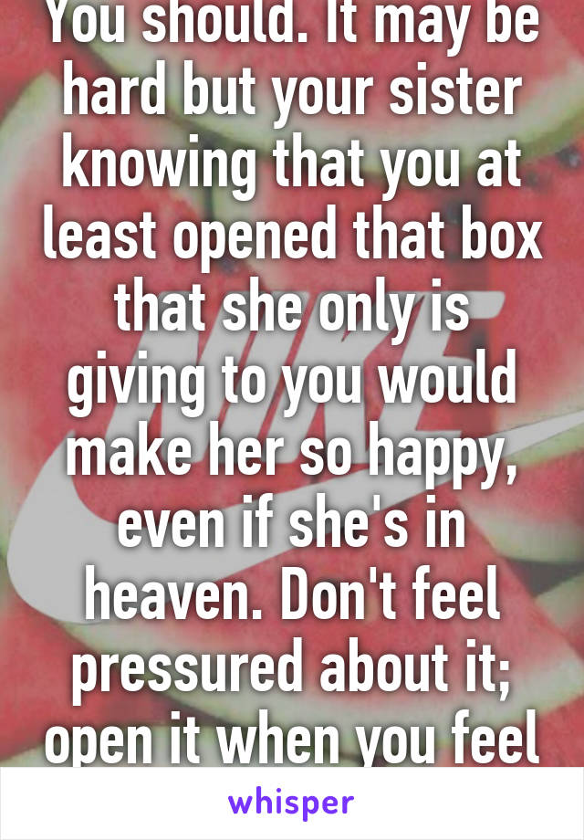 You should. It may be hard but your sister knowing that you at least opened that box that she only is giving to you would make her so happy, even if she's in heaven. Don't feel pressured about it; open it when you feel like you're ready to.