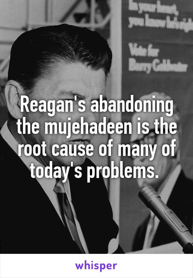 Reagan's abandoning the mujehadeen is the root cause of many of today's problems. 
