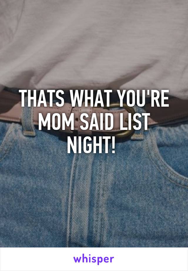 THATS WHAT YOU'RE MOM SAID LIST NIGHT! 
