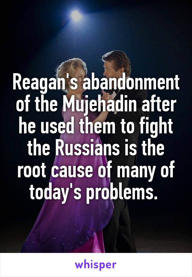 Reagan's abandonment of the Mujehadin after he used them to fight the Russians is the root cause of many of today's problems. 