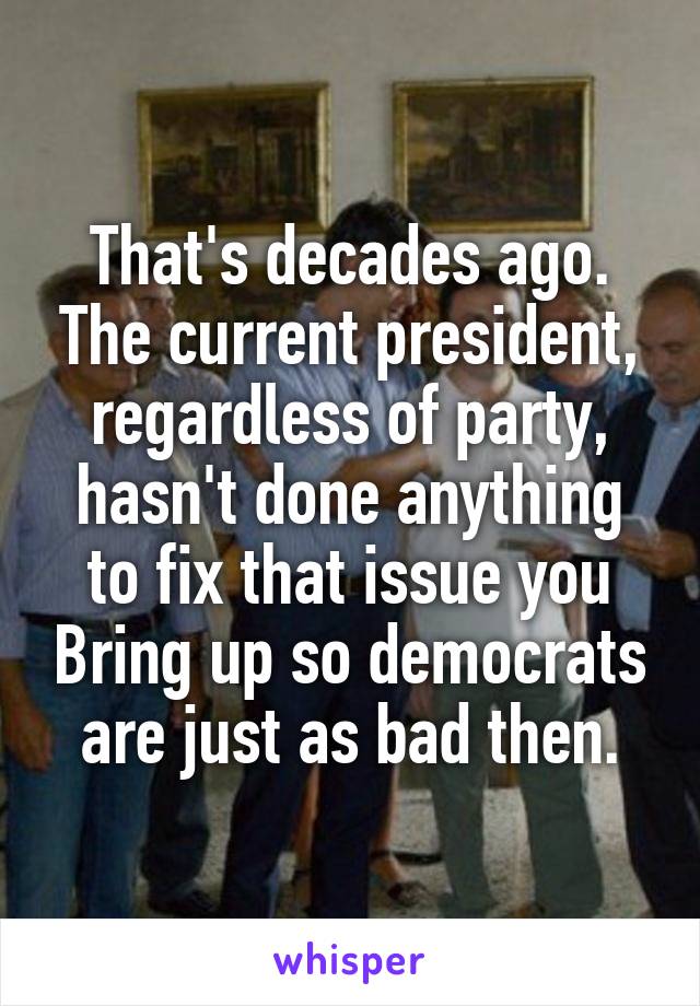 That's decades ago. The current president, regardless of party, hasn't done anything to fix that issue you Bring up so democrats are just as bad then.