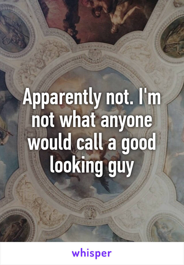 Apparently not. I'm not what anyone would call a good looking guy