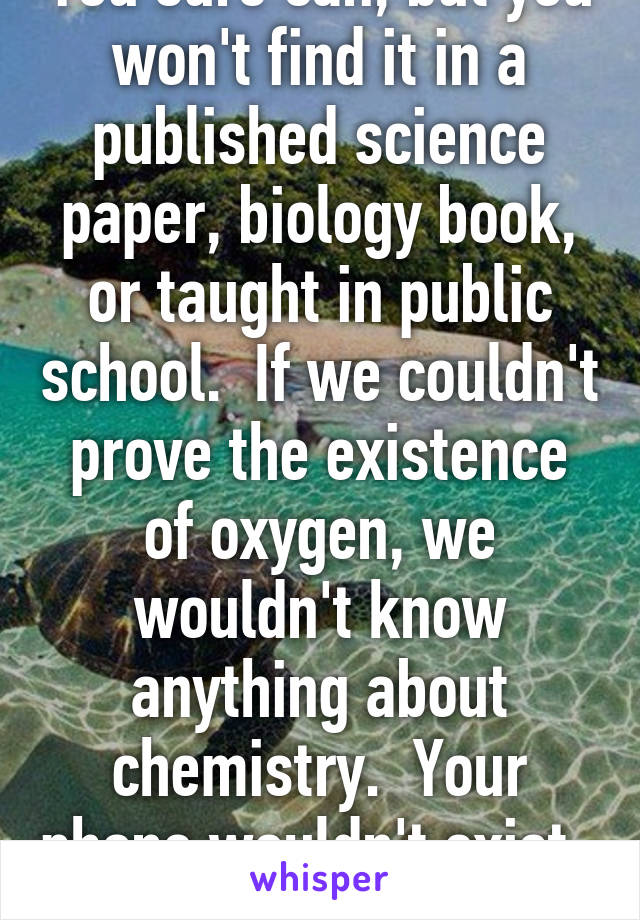You sure can, but you won't find it in a published science paper, biology book, or taught in public school.  If we couldn't prove the existence of oxygen, we wouldn't know anything about chemistry.  Your phone wouldn't exist.  