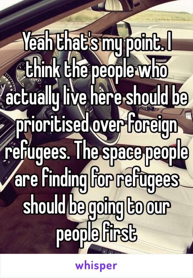Yeah that's my point. I think the people who actually live here should be prioritised over foreign refugees. The space people are finding for refugees should be going to our people first