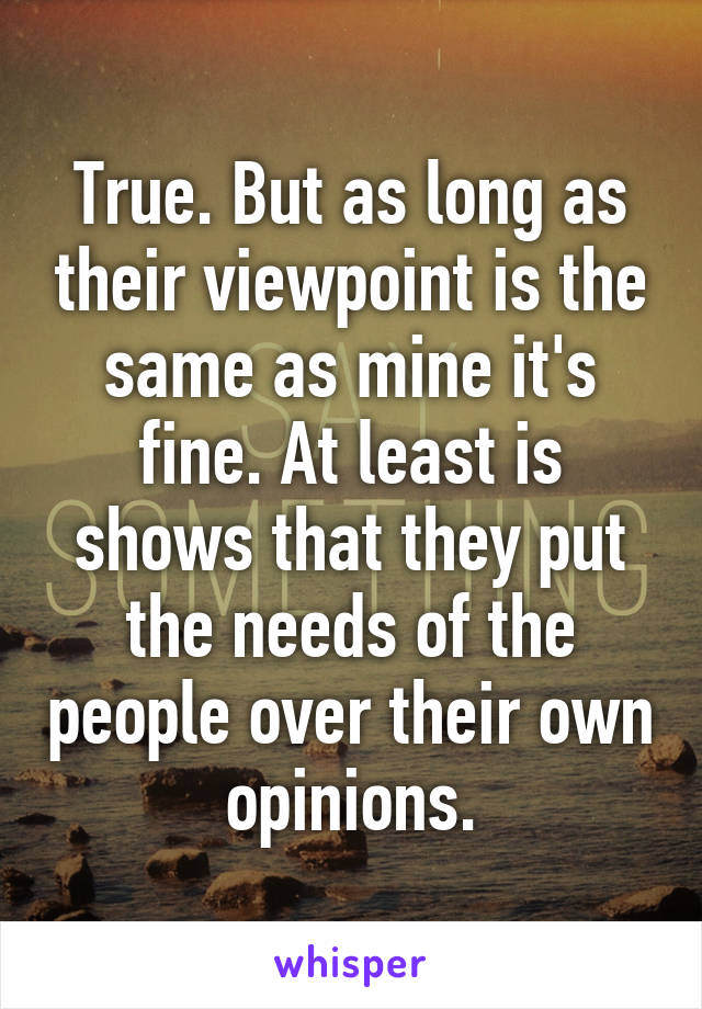 True. But as long as their viewpoint is the same as mine it's fine. At least is shows that they put the needs of the people over their own opinions.