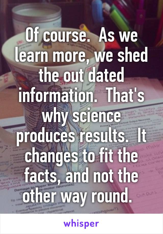 Of course.  As we learn more, we shed the out dated information.  That's why science produces results.  It changes to fit the facts, and not the other way round.  