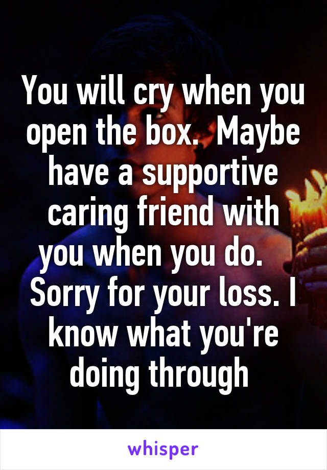 You will cry when you open the box.  Maybe have a supportive caring friend with you when you do.    Sorry for your loss. I know what you're doing through 