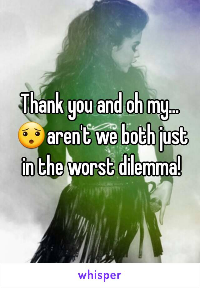 Thank you and oh my... 😯aren't we both just in the worst dilemma!