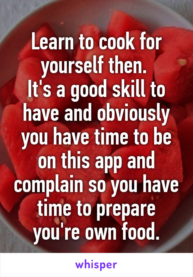 Learn to cook for yourself then. 
It's a good skill to have and obviously you have time to be on this app and complain so you have time to prepare you're own food.
