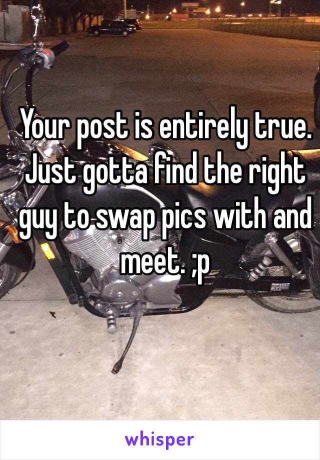 Your post is entirely true. Just gotta find the right guy to swap pics with and meet. ;p