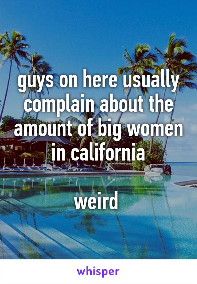 guys on here usually complain about the amount of big women in california

weird 