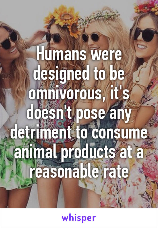 Humans were designed to be omnivorous, it's doesn't pose any detriment to consume animal products at a reasonable rate