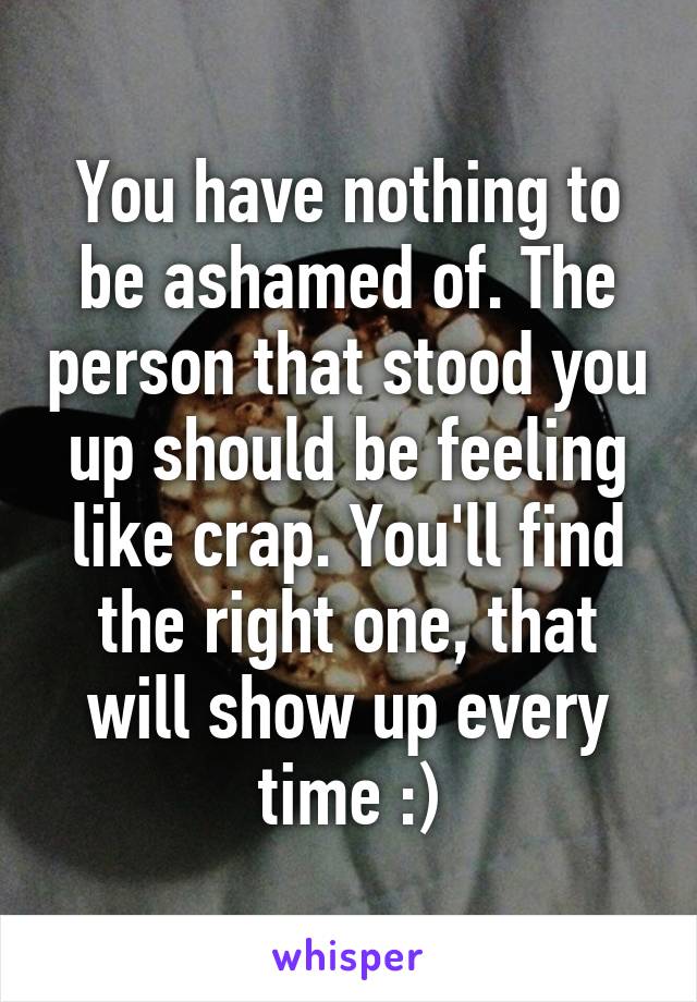 You have nothing to be ashamed of. The person that stood you up should be feeling like crap. You'll find the right one, that will show up every time :)
