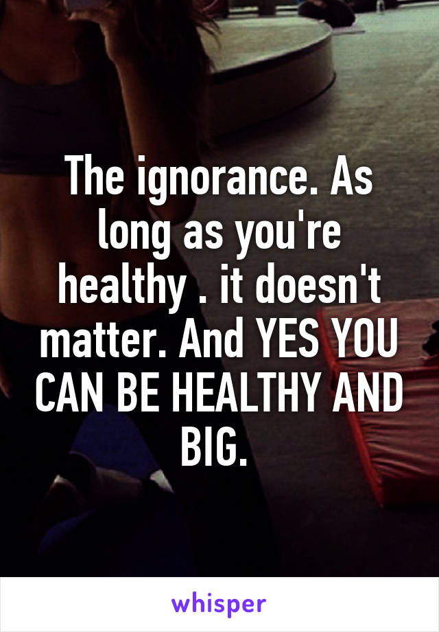 The ignorance. As long as you're healthy . it doesn't matter. And YES YOU CAN BE HEALTHY AND BIG. 