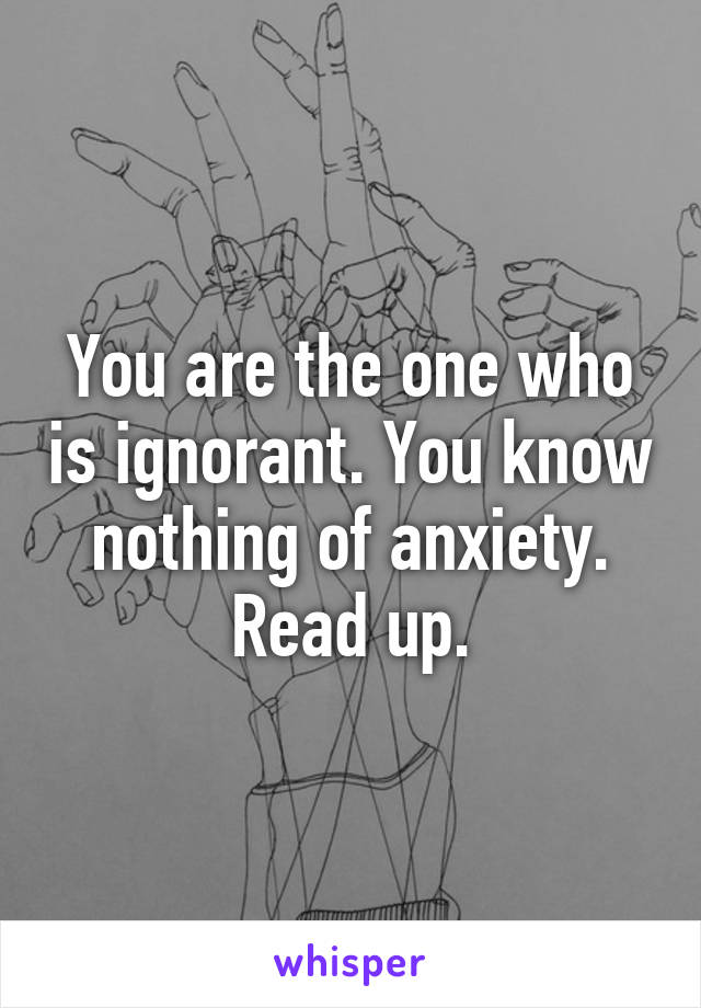 You are the one who is ignorant. You know nothing of anxiety. Read up.