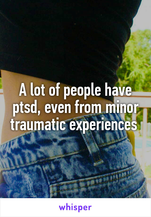 A lot of people have ptsd, even from minor traumatic experiences 