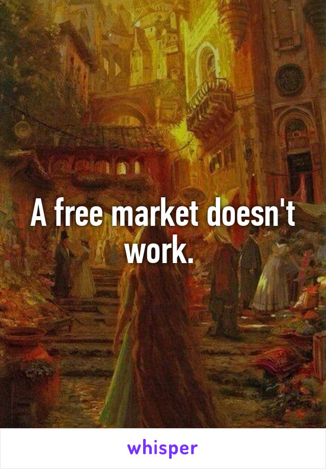 A free market doesn't work. 