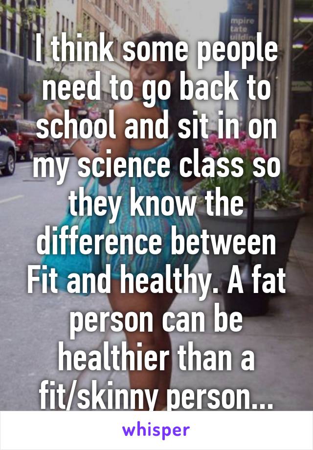 I think some people need to go back to school and sit in on my science class so they know the difference between Fit and healthy. A fat person can be healthier than a fit/skinny person...